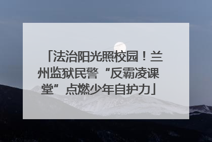 法治阳光照校园！兰州监狱民警“反霸凌课堂”点燃少年自护力