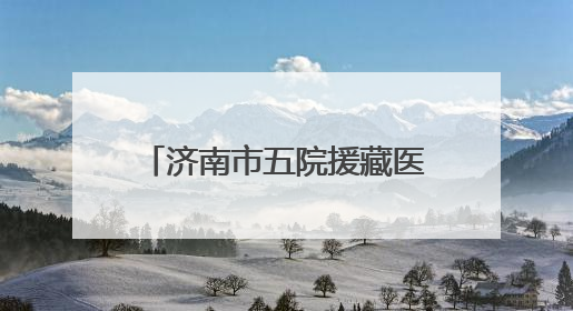 济南市五院援藏医疗队员奔赴雪域高原，践行医者初心