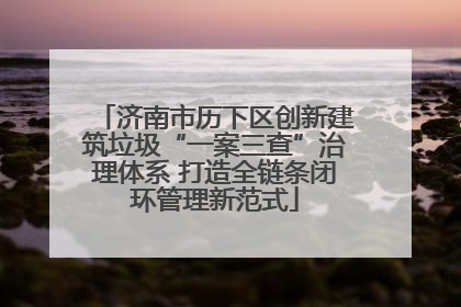 济南市历下区创新建筑垃圾“一案三查”治理体系 打造全链条闭环管理新范式