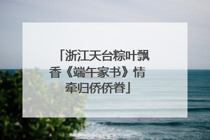 浙江天台粽叶飘香《端午家书》情牵归侨侨眷