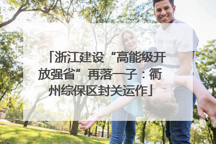 浙江建设“高能级开放强省”再落一子：衢州综保区封关运作