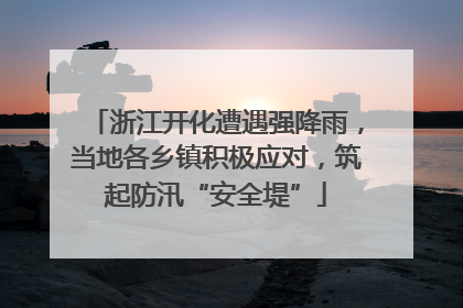 浙江开化遭遇强降雨，当地各乡镇积极应对，筑起防汛“安全堤”