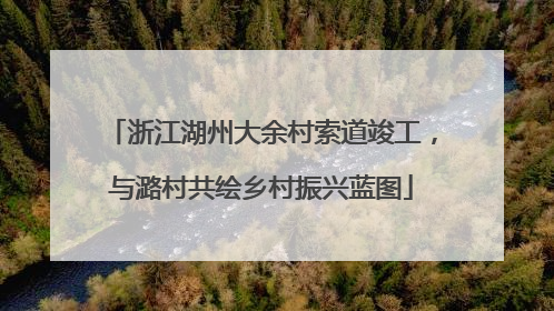 浙江湖州大余村索道竣工，与潞村共绘乡村振兴蓝图