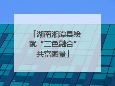 湖南湘潭县绘就“三色融合”共富图景