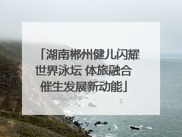 湖南郴州健儿闪耀世界泳坛 体旅融合催生发展新动能