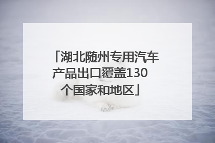 湖北随州专用汽车产品出口覆盖130个国家和地区
