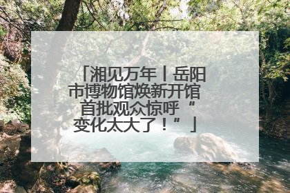 湘见万年丨岳阳市博物馆焕新开馆 首批观众惊呼“变化太大了！”