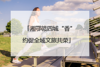 湘鄂赣四城“香”约促全域文旅共荣