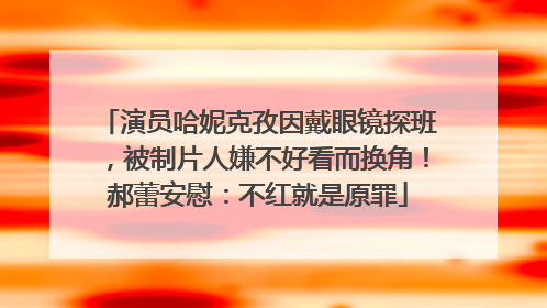 演员哈妮克孜因戴眼镜探班，被制片人嫌不好看而换角！郝蕾安慰：不红就是原罪