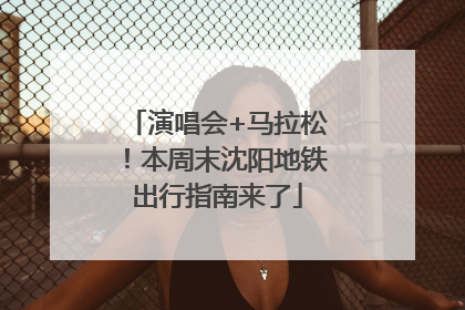 演唱会+马拉松！本周末沈阳地铁出行指南来了