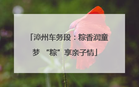 漳州车务段：粽香润童梦 “粽”享亲子情