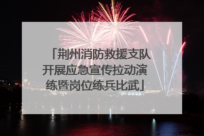 荆州消防救援支队开展应急宣传拉动演练暨岗位练兵比武