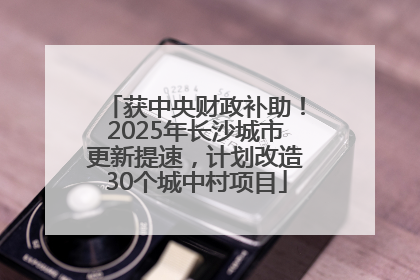 获中央财政补助！2025年长沙城市更新提速，计划改造30个城中村项目