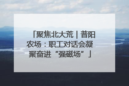 聚焦北大荒｜普阳农场：职工对话会凝聚奋进“强磁场”