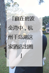 藏在碧波金湾中，杭州千岛湖这家酒店出圈