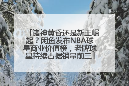 诸神黄昏还是新王崛起？闲鱼发布NBA球星商业价值榜，老牌球星持续占据销量前三