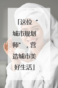 这位“城市规划师”，营造城市美好生活