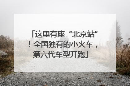 这里有座“北京站”！全国独有的小火车，第六代车型开跑
