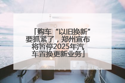 购车“以旧换新”要抓紧了，郑州宣布将暂停2025年汽车置换更新业务