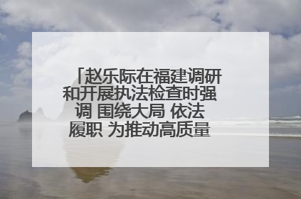 赵乐际在福建调研和开展执法检查时强调 围绕大局 依法履职 为推动高质量发展作出人大贡献