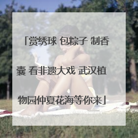 赏绣球 包粽子 制香囊 看非遗大戏 武汉植物园仲夏花海等你来