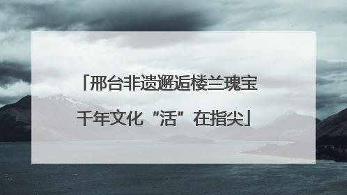 邢台非遗邂逅楼兰瑰宝 千年文化“活”在指尖