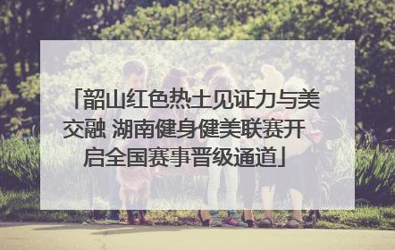 韶山红色热土见证力与美交融 湖南健身健美联赛开启全国赛事晋级通道