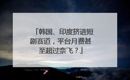 韩国、印度挤进短剧赛道，平台月费甚至超过奈飞？