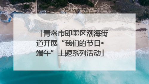 青岛市即墨区潮海街道开展“我们的节日•端午”主题系列活动