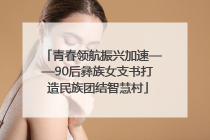 青春领航振兴加速——90后彝族女支书打造民族团结智慧村