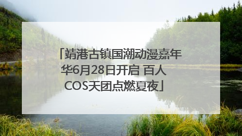 靖港古镇国潮动漫嘉年华6月28日开启 百人COS天团点燃夏夜