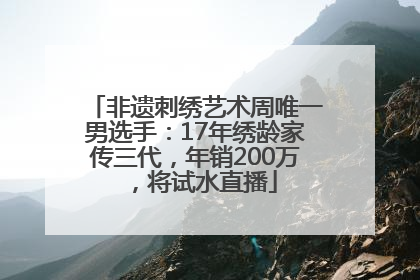 非遗刺绣艺术周唯一男选手：17年绣龄家传三代，年销200万，将试水直播