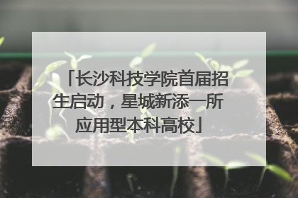 长沙科技学院首届招生启动，星城新添一所应用型本科高校