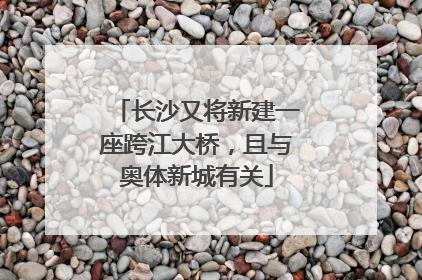 长沙又将新建一座跨江大桥，且与奥体新城有关