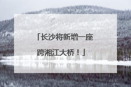 长沙将新增一座跨湘江大桥！