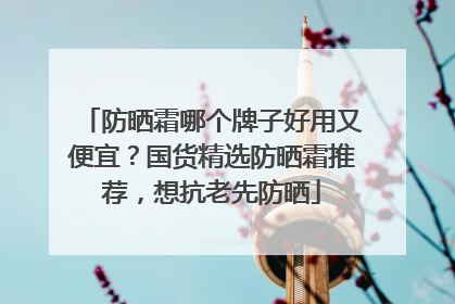 防晒霜哪个牌子好用又便宜？国货精选防晒霜推荐，想抗老先防晒