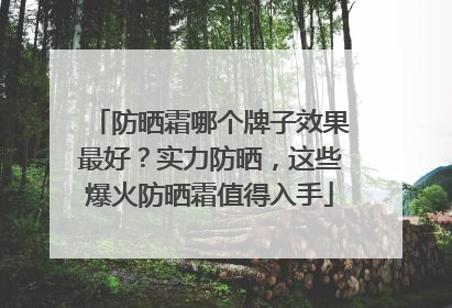 防晒霜哪个牌子效果最好？实力防晒，这些爆火防晒霜值得入手