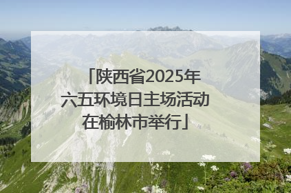 陕西省2025年六五环境日主场活动在榆林市举行