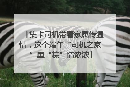 集卡司机带着家属传温情，这个端午“司机之家”里“粽”情浓浓