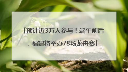 预计近3万人参与！端午前后，福建将举办78场龙舟赛