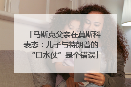 马斯克父亲在莫斯科表态：儿子与特朗普的“口水仗”是个错误
