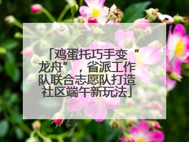鸡蛋托巧手变“龙舟”，省派工作队联合志愿队打造社区端午新玩法