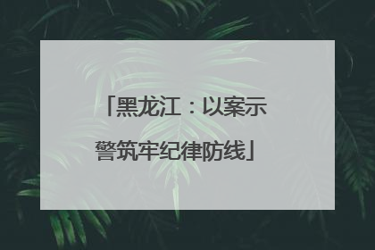 黑龙江：以案示警筑牢纪律防线