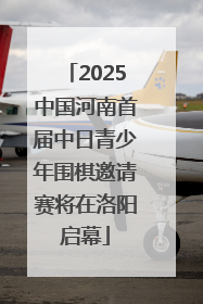 2025中国河南首届中日青少年围棋邀请赛将在洛阳启幕