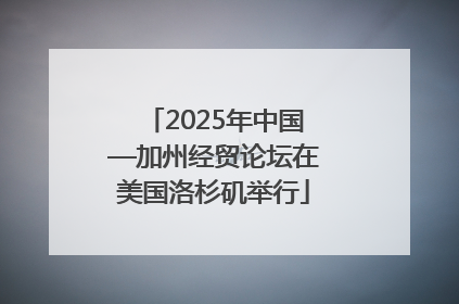 2025年中国—加州经贸论坛在美国洛杉矶举行