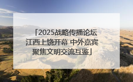 2025战略传播论坛江西上饶开幕 中外嘉宾聚焦文明交流互鉴