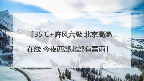 35℃+阵风六级 北京高温在线 今夜西部北部有雷雨