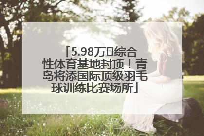 5.98万㎡综合性体育基地封顶！青岛将添国际顶级羽毛球训练比赛场所