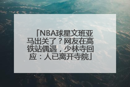 NBA球星文班亚马出关了？网友在高铁站偶遇，少林寺回应：人已离开寺院